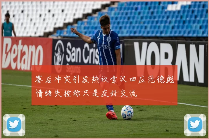 赛后冲突引发热议索汉回应范德彪情绪失控称只是友好交流