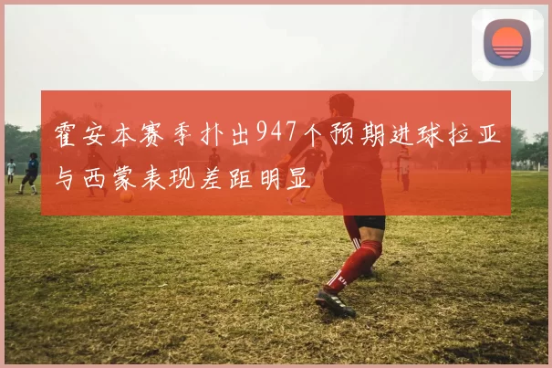 霍安本赛季扑出947个预期进球拉亚与西蒙表现差距明显