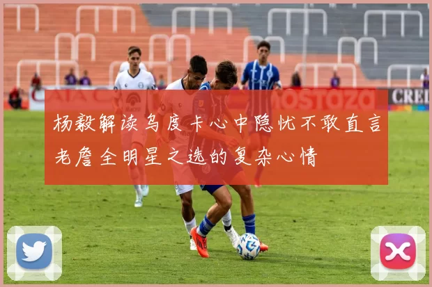 杨毅解读乌度卡心中隐忧不敢直言老詹全明星之选的复杂心情