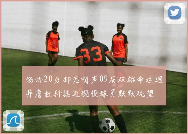 场均20分却无哨声09届双雄命运迥异詹杜科接近现役球员默默观望