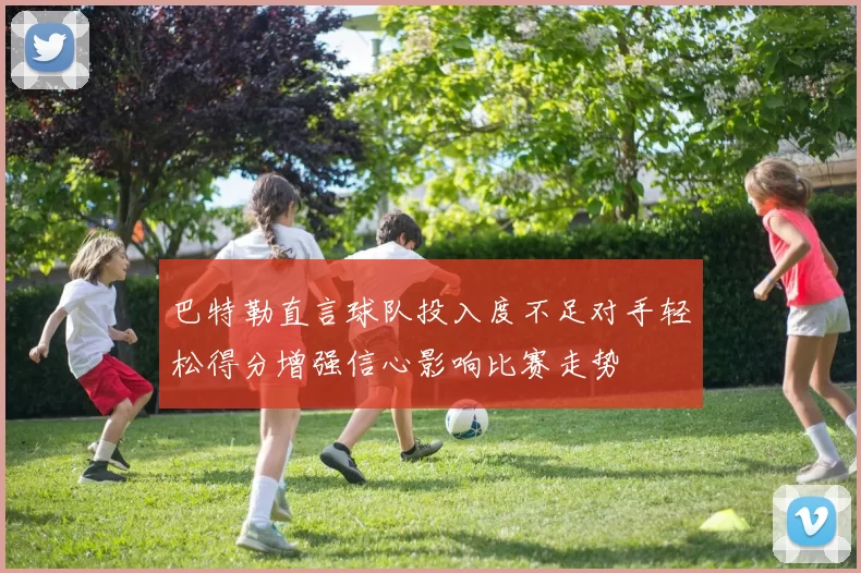 巴特勒直言球队投入度不足对手轻松得分增强信心影响比赛走势
