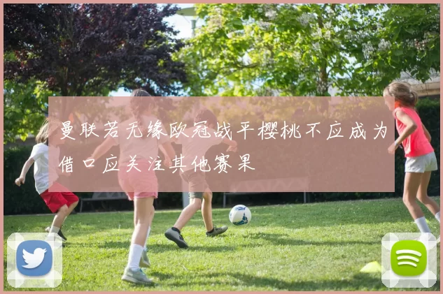 曼联若无缘欧冠战平樱桃不应成为借口应关注其他赛果