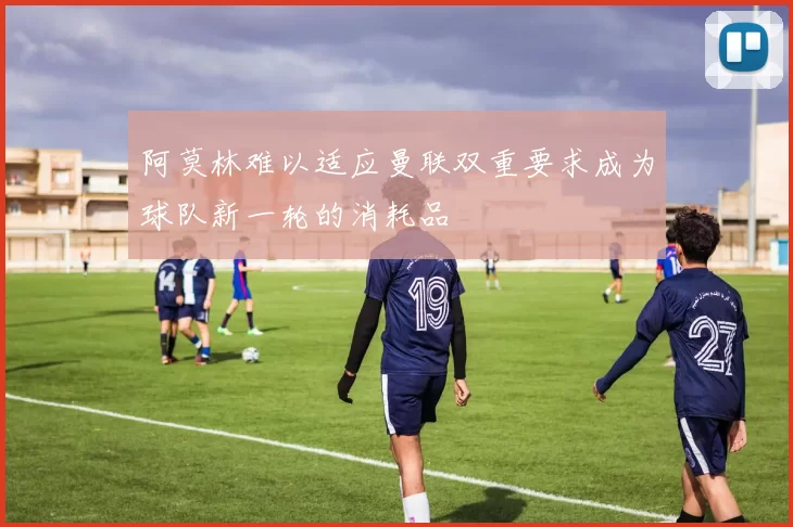 阿莫林难以适应曼联双重要求成为球队新一轮的消耗品