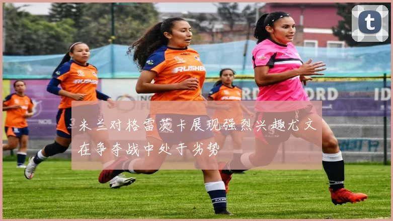 米兰对格雷茨卡展现强烈兴趣尤文在争夺战中处于劣势
