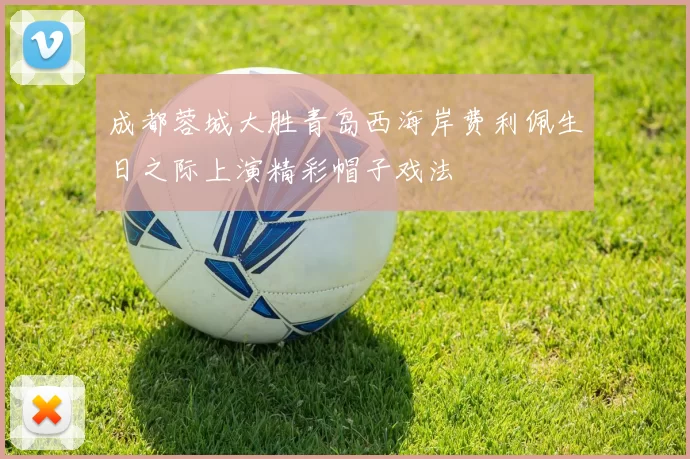 成都蓉城大胜青岛西海岸费利佩生日之际上演精彩帽子戏法