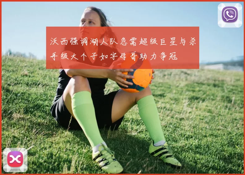 沃西强调湖人队急需超级巨星与杀手级大个子如字母哥助力争冠