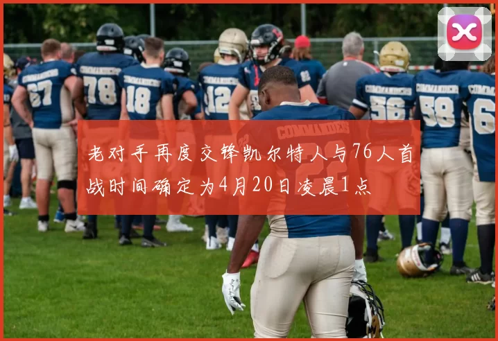 老对手再度交锋凯尔特人与76人首战时间确定为4月20日凌晨1点
