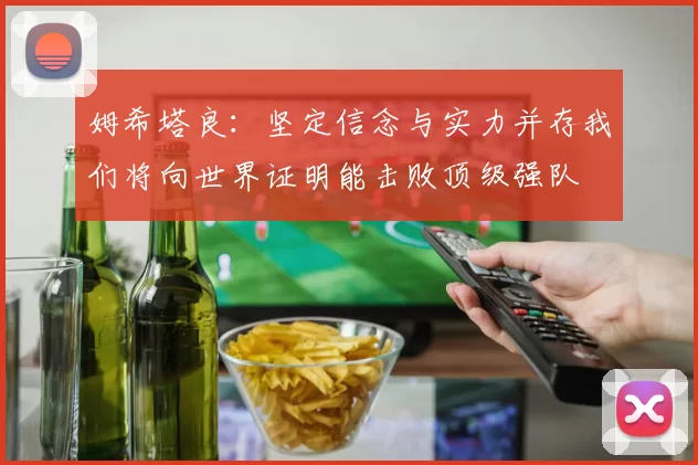 姆希塔良：坚定信念与实力并存我们将向世界证明能击败顶级强队