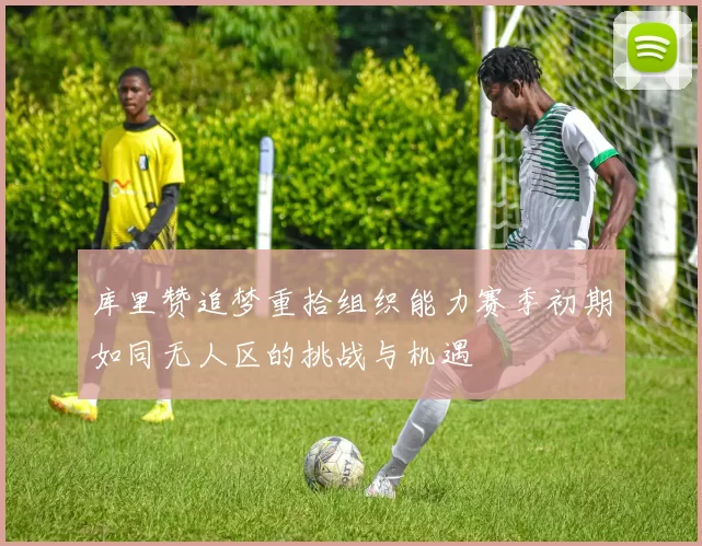 库里赞追梦重拾组织能力赛季初期如同无人区的挑战与机遇
