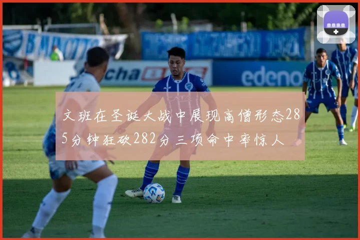 文班在圣诞大战中展现高僧形态285分钟狂砍282分三项命中率惊人